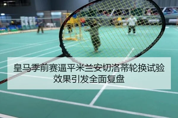 皇马季前赛逼平米兰安切洛蒂轮换试验效果引发全面复盘