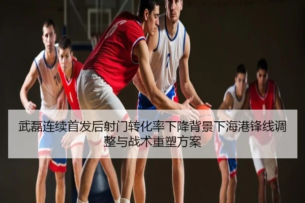 武磊连续首发后射门转化率下降背景下海港锋线调整与战术重塑方案