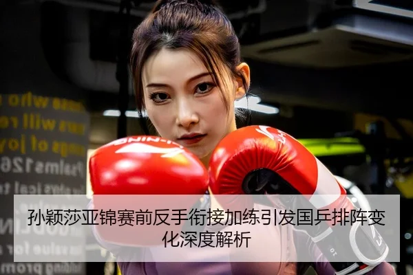 孙颖莎亚锦赛前反手衔接加练引发国乒排阵变化深度解析