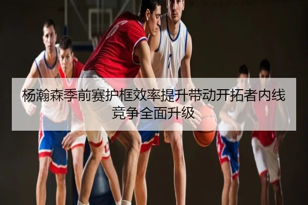 杨瀚森季前赛护框效率提升带动开拓者内线竞争全面升级